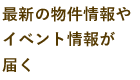 最新の物件情報やイベント情報が届く