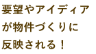 要望やアイディアが物件づくりに反映される！